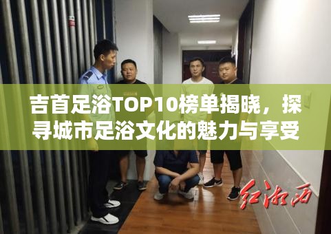 吉首足浴TOP10榜单揭晓，探寻城市足浴文化的魅力与享受