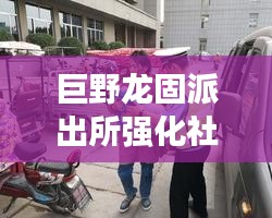 巨野龙固派出所强化社区警务，深化平安建设，打造安全和谐社区新篇章