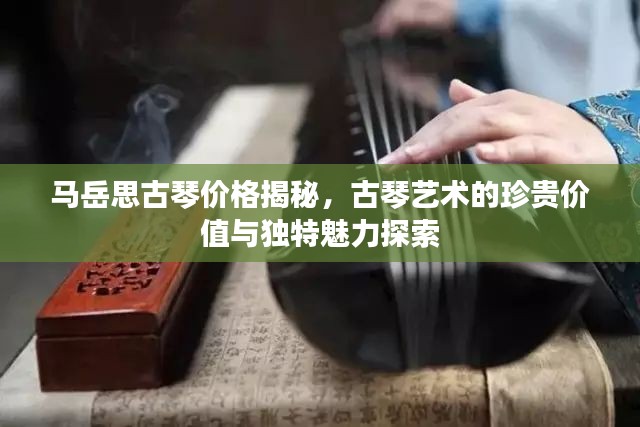 马岳思古琴价格揭秘，古琴艺术的珍贵价值与独特魅力探索