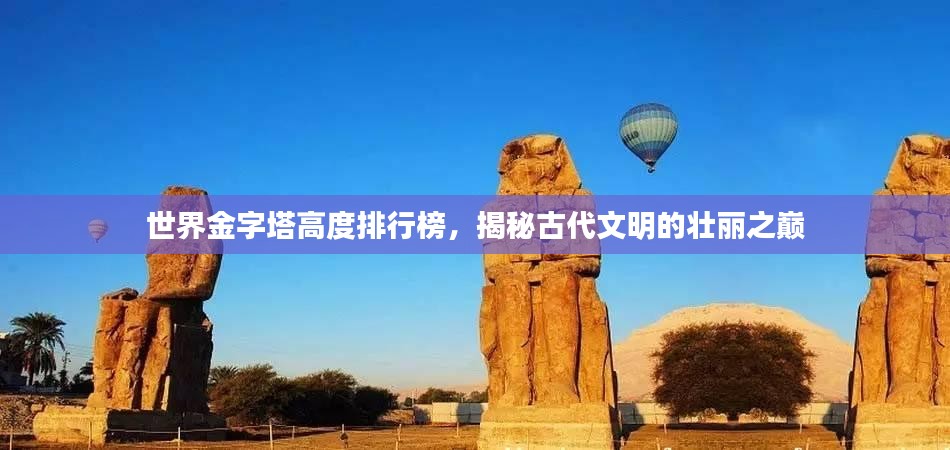 世界金字塔高度排行榜，揭秘古代文明的壮丽之巅