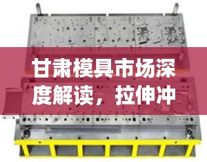 甘肃模具市场深度解读，拉伸冲压模具行情分析