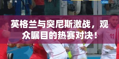 英格兰与突尼斯激战，观众瞩目的热赛对决！