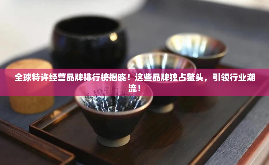 全球特许经营品牌排行榜揭晓！这些品牌独占鳌头，引领行业潮流！